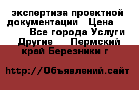 экспертиза проектной документации › Цена ­ 10 000 - Все города Услуги » Другие   . Пермский край,Березники г.